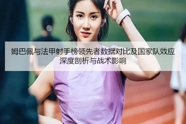 姆巴佩与法甲射手榜领先者数据对比及国家队效应深度剖析与战术影响