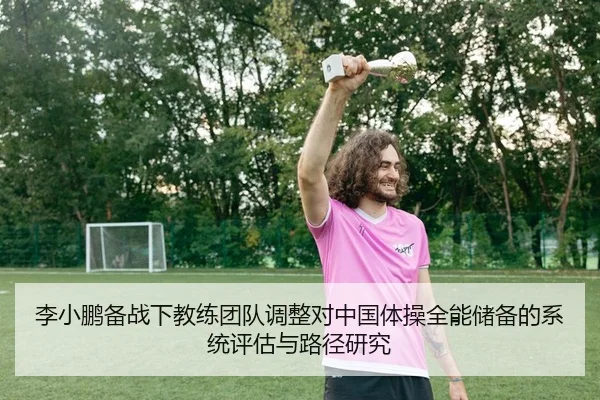 李小鹏备战下教练团队调整对中国体操全能储备的系统评估与路径研究